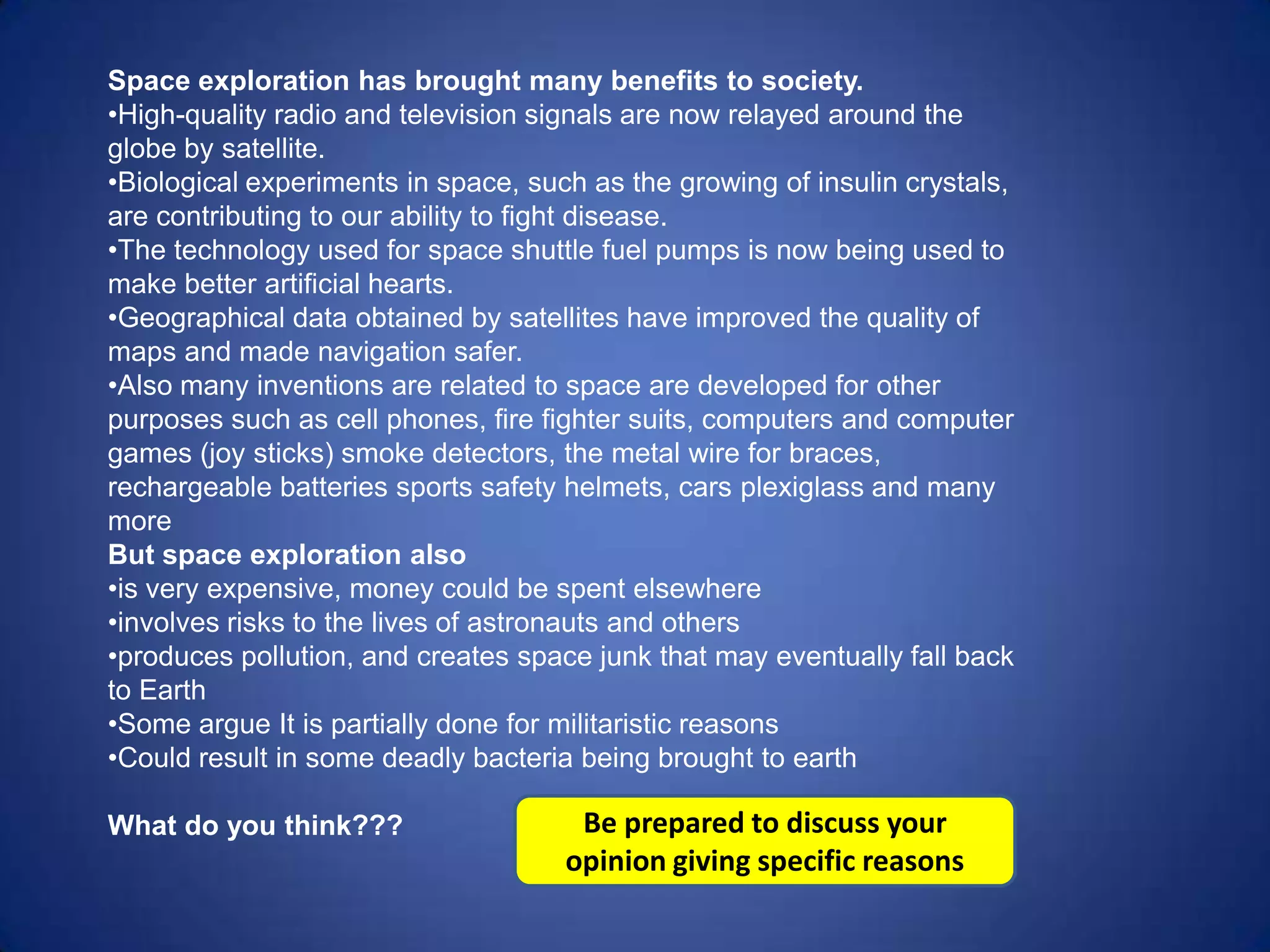 Space exploration has brought many benefits to society.
•High-quality radio and television signals are now relayed around the
globe by satellite.
•Biological experiments in space, such as the growing of insulin crystals,
are contributing to our ability to fight disease.
•The technology used for space shuttle fuel pumps is now being used to
make better artificial hearts.
•Geographical data obtained by satellites have improved the quality of
maps and made navigation safer.
•Also many inventions are related to space are developed for other
purposes such as cell phones, fire fighter suits, computers and computer
games (joy sticks) smoke detectors, the metal wire for braces,
rechargeable batteries sports safety helmets, cars plexiglass and many
more
But space exploration also
•is very expensive, money could be spent elsewhere
•involves risks to the lives of astronauts and others
•produces pollution, and creates space junk that may eventually fall back
to Earth
•Some argue It is partially done for militaristic reasons
•Could result in some deadly bacteria being brought to earth

What do you think???                  Be prepared to discuss your
                                     opinion giving specific reasons
 