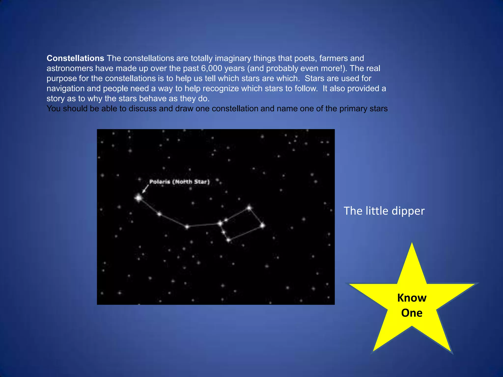 Constellations The constellations are totally imaginary things that poets, farmers and
astronomers have made up over the past 6,000 years (and probably even more!). The real
purpose for the constellations is to help us tell which stars are which. Stars are used for
navigation and people need a way to help recognize which stars to follow. It also provided a
story as to why the stars behave as they do.
You should be able to discuss and draw one constellation and name one of the primary stars




                                                                                The little dipper




                                                                                               Know
                                                                                                One
 