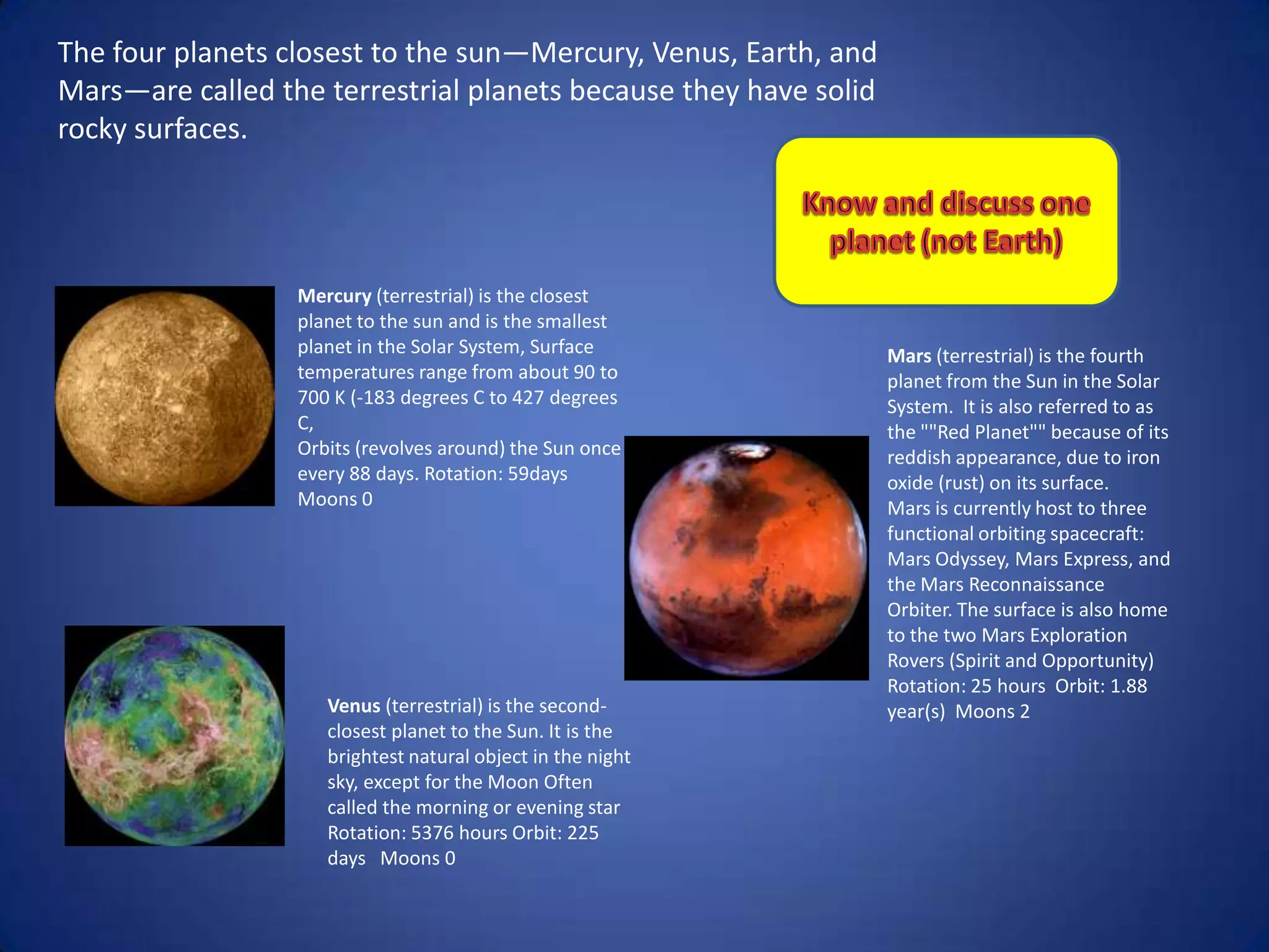 The four planets closest to the sun—Mercury, Venus, Earth, and
Mars—are called the terrestrial planets because they have solid
rocky surfaces.




                  Mercury (terrestrial) is the closest
                  planet to the sun and is the smallest
                  planet in the Solar System, Surface             Mars (terrestrial) is the fourth
                  temperatures range from about 90 to             planet from the Sun in the Solar
                  700 K (-183 degrees C to 427 degrees            System. It is also referred to as
                  C,                                              the ""Red Planet"" because of its
                  Orbits (revolves around) the Sun once           reddish appearance, due to iron
                  every 88 days. Rotation: 59days                 oxide (rust) on its surface.
                  Moons 0                                         Mars is currently host to three
                                                                  functional orbiting spacecraft:
                                                                  Mars Odyssey, Mars Express, and
                                                                  the Mars Reconnaissance
                                                                  Orbiter. The surface is also home
                                                                  to the two Mars Exploration
                                                                  Rovers (Spirit and Opportunity)
                                                                  Rotation: 25 hours Orbit: 1.88
                     Venus (terrestrial) is the second-           year(s) Moons 2
                     closest planet to the Sun. It is the
                     brightest natural object in the night
                     sky, except for the Moon Often
                     called the morning or evening star
                     Rotation: 5376 hours Orbit: 225
                     days Moons 0
 