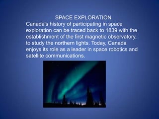 SPACE EXPLORATION
Canada's history of participating in space
exploration can be traced back to 1839 with the
establishment of the first magnetic observatory,
to study the northern lights. Today, Canada
enjoys its role as a leader in space robotics and
satellite communications.
 