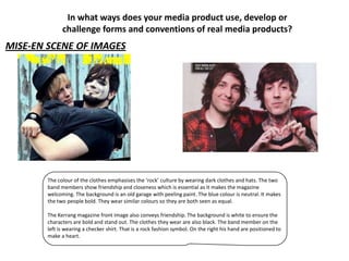 In what ways does your media product use, develop or
              challenge forms and conventions of real media products?
MISE-EN SCENE OF IMAGES




        The colour of the clothes emphasises the ‘rock’ culture by wearing dark clothes and hats. The two
        band members show friendship and closeness which is essential as it makes the magazine
        welcoming. The background is an old garage with peeling paint. The blue colour is neutral. It makes
        the two people bold. They wear similar colours so they are both seen as equal.

        The Kerrang magazine front image also conveys friendship. The background is white to ensure the
        characters are bold and stand out. The clothes they wear are also black. The band member on the
        left is wearing a checker shirt. That is a rock fashion symbol. On the right his hand are positioned to
        make a heart.
 