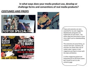 In what ways does your media product use, develop or
          challenge forms and conventions of real media products?
COSTUMES AND PROPS




                                                   Props and costumes are very
                                                   essential for my rock magazine.
                                                   Skateboards and guitars are
                                                   trademarks of rock lovers. You
                                                   either play and instrument or your
                                                   into a sport such as skateboarding
                                                   or bmx’n.

                                                   The costumes are casual dress, as
                                                   normal rock stars. Converse, DC
                                                   and Vans are shoes that a lot of
                                                   rockers wear. I guess in rock
                                                   magazines you have to move with
                                                   the style and fashion.

                                                   In other magazines guitars are
                                                   frequently put on the front covers.
                                                   But I chose to out it in the
                                                   contents page.
 