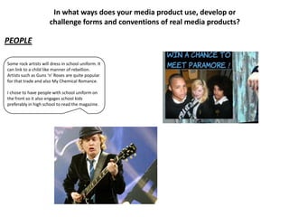 In what ways does your media product use, develop or
                      challenge forms and conventions of real media products?

PEOPLE

Some rock artists will dress in school uniform. It
can link to a child like manner of rebellion.
Artists such as Guns ‘n’ Roses are quite popular
for that trade and also My Chemical Romance.

I chose to have people with school uniform on
the front so it also engages school kids
preferably in high school to read the magazine.
 