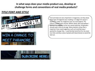 In what ways does your media product use, develop or
         challenge forms and conventions of real media products?
TITLE FONT AND STYLE
                                       Font and style are very important in magazines. As they show
                                       what type of magazine your reading. Is it edgy? Or classy? I
                                       wanted to make my magazine cool, fun and original. The
                                       colours I picked were neutral. White, black, blue and yellow. I
                                       wanted my magazine to be non-sexual selective. All genders
                                       should read it and of any age. Many statistics show that a
                                       majority if men read magazines such as Q and Kerrang. I
                                       wanted to change that,. I used Komika hand font for my cover
                                       line titles and blue colour backed with black blocks to stand the
                                       text out.
 