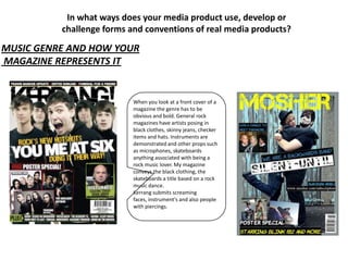In what ways does your media product use, develop or
          challenge forms and conventions of real media products?

MUSIC GENRE AND HOW YOUR
MAGAZINE REPRESENTS IT


                           When you look at a front cover of a
                           magazine the genre has to be
                           obvious and bold. General rock
                           magazines have artists posing in
                           black clothes, skinny jeans, checker
                           items and hats. Instruments are
                           demonstrated and other props such
                           as microphones, skateboards
                           anything associated with being a
                           rock music lover. My magazine
                           conveys the black clothing, the
                           skateboards a title based on a rock
                           music dance.
                           Kerrang submits screaming
                           faces, instrument's and also people
                           with piercings.
 