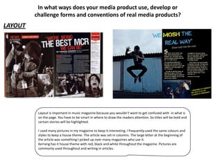 In what ways does your media product use, develop or
         challenge forms and conventions of real media products?
LAYOUT




          Layout is important in music magazine because you wouldn't want to get confused with in what is
          on the page. You have to be smart in where to draw the readers attention. So titles will be bold and
          certain stories will be highlighted.

          I used many pictures in my magazine to keep it interesting. I frequently used the same colours and
          styles to keep a house theme. The article was set in columns. The large letter at the beginning of
          the article was something I picked up over many magazines who use it.
          Kerrang has it house theme with red, black and white throughout the magazine. Pictures are
          commonly used throughout and writing in articles.
 