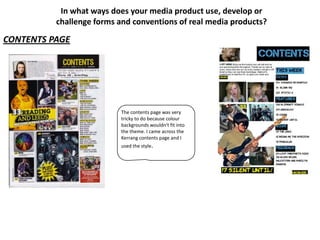 In what ways does your media product use, develop or
          challenge forms and conventions of real media products?

CONTENTS PAGE




                          The contents page was very
                          tricky to do because colour
                          backgrounds wouldn't fit into
                          the theme. I came across the
                          Kerrang contents page and I
                          used the style.
 