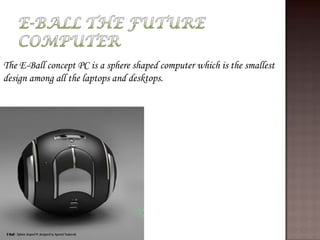 The E-Ball concept PC is a sphere shaped computer which is the smallest
design among all the laptops and desktops.
 