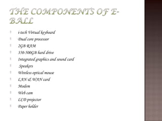 ۩   i-tech Virtual keyboard
۩   Dual core processor
۩   2GB RAM
۩   350-500GB hard drive
۩   Integrated graphics and sound card
۩    Speakers
۩   Wireless optical mouse
۩   LAN & WAN card
۩   Modem
۩   Web cam
۩   LCD projector
۩   Paper holder
 