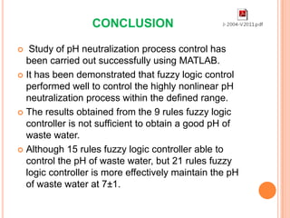 CONCLUSION

  Study of pH neutralization process control has
  been carried out successfully using MATLAB.
 It has been demonstrated that fuzzy logic control
  performed well to control the highly nonlinear pH
  neutralization process within the defined range.
 The results obtained from the 9 rules fuzzy logic
  controller is not sufficient to obtain a good pH of
  waste water.
 Although 15 rules fuzzy logic controller able to
  control the pH of waste water, but 21 rules fuzzy
  logic controller is more effectively maintain the pH
  of waste water at 7±1.
 