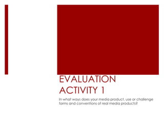 EVALUATION
ACTIVITY 1
In what ways does your media product, use or challenge
forms and conventions of real media products?
 