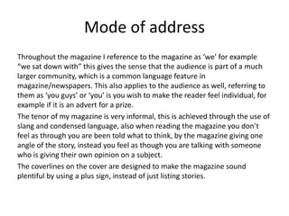 Mode of address
Throughout the magazine I reference to the magazine as ‘we’ for example
“we sat down with” this gives the sense that the audience is part of a much
larger community, which is a common language feature in
magazine/newspapers. This also applies to the audience as well, referring to
them as ‘you guys’ or ‘you’ is you wish to make the reader feel individual, for
example if it is an advert for a prize.
The tenor of my magazine is very informal, this is achieved through the use of
slang and condensed language, also when reading the magazine you don’t
feel as through you are been told what to think, by the magazine giving one
angle of the story, instead you feel as though you are talking with someone
who is giving their own opinion on a subject.
The coverlines on the cover are designed to make the magazine sound
plentiful by using a plus sign, instead of just listing stories.
 