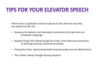 Themes from a Qualitative research study by Dr. Rose Sherman may help
you explain the CNL role

• Staying at the Bedside (not interested in promotions that take them out
         of bedside caregiving)

• Keeping Things from Falling through the Cracks (from admission assessment
        to discharge planning, attend to the details)

• Proving Our Value (demonstrate both increased quality and cost effectiveness)

• This is What I Always Thought Nursing would be
 