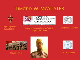 TIMOTHY W. MCALISTER


Alpha Sigma Nu
                        Loyola University Chicago c/o 2012   Golden Key Member
Class of 2012
                                Magna Cum Laude




       Provost Fellow                                         Psi Chi Member
 