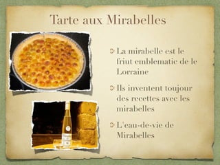 Tarte aux Mirabelles

           La mirabelle est le
           friut emblematic de le
           Lorraine

           Ils inventent toujour
           des recettes avec les
           mirabelles

           L'eau-de-vie de
           Mirabelles
 