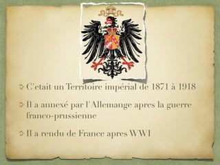 C'etait un Territoire impérial de 1871 à 1918

Il a annexé par l'Allemange apres la guerre
franco-prussienne

Il a rendu de France apres WWI
 