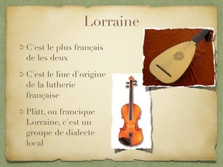 Lorraine
C'est le plus français
de les deux

C'est le liue d'origine
de la lutherie
française

Plàtt, ou francique
Lorraine, c'est un
groupe de dialecte
local
 