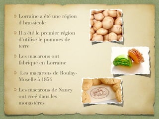 Lorraine a été une région
d brassicole

Il a été le premier région
d'utilise le pommes de
terre

Les macarons ont
fabriqué en Lorraine

Les macarons de Boulay-
Moselle à 1854

Les macarons de Nancy
ont creé dans les
monastères
 