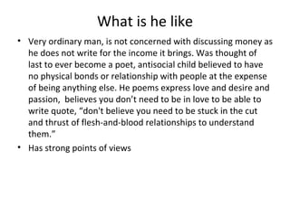What is he like
• Very ordinary man, is not concerned with discussing money as
  he does not write for the income it brings. Was thought of
  last to ever become a poet, antisocial child believed to have
  no physical bonds or relationship with people at the expense
  of being anything else. He poems express love and desire and
  passion, believes you don’t need to be in love to be able to
  write quote, “don't believe you need to be stuck in the cut
  and thrust of flesh-and-blood relationships to understand
  them.”
• Has strong points of views
 