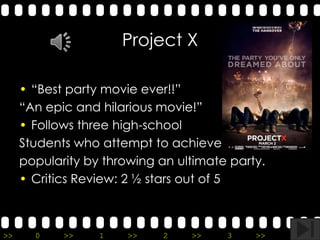 Project X

     • “Best party movie ever!!”
     “An epic and hilarious movie!”
     • Follows three high-school
     Students who attempt to achieve
     popularity by throwing an ultimate party.
     • Critics Review: 2 ½ stars out of 5



>>     0    >>    1    >>    2   >>    3    >>   4   >>
 