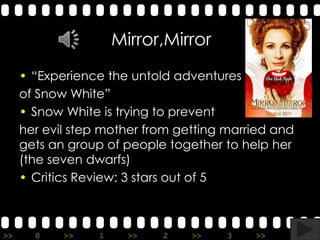 Mirror,Mirror
     • “Experience the untold adventures
     of Snow White”
     • Snow White is trying to prevent
     her evil step mother from getting married and
     gets an group of people together to help her
     (the seven dwarfs)
     • Critics Review: 3 stars out of 5



>>     0    >>    1     >>   2   >>    3   >>    4   >>
 