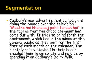    Cadbury’s new advertisement campaign is
    doing the rounds over the television.
    “Meetha hai khana,aaj pehli tareek hai” is
    the tagline that the chocolate-giant has
    come out with. It tries to bring forth the
    excitement, which lies in the minds of the
    general public as they wait for the first
    date of each month on the calendar. The
    monthly salary stashed in their hands
    enables them to celebrate and rejoice by
    spending it on Cadbury’s Dairy Milk.
 