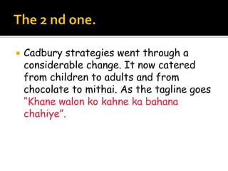    Cadbury strategies went through a
    considerable change. It now catered
    from children to adults and from
    chocolate to mithai. As the tagline goes
    “Khane walon ko kahne ka bahana
    chahiye”.
 