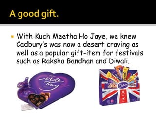    With Kuch Meetha Ho Jaye, we knew
    Cadbury’s was now a desert craving as
    well as a popular gift-item for festivals
    such as Raksha Bandhan and Diwali.
 