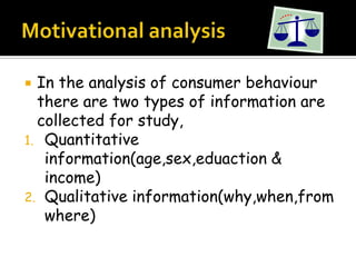  In the analysis of consumer behaviour
  there are two types of information are
  collected for study,
1. Quantitative
   information(age,sex,eduaction &
   income)
2. Qualitative information(why,when,from
   where)
 