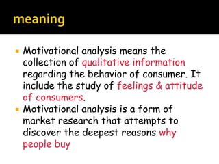    Motivational analysis means the
    collection of qualitative information
    regarding the behavior of consumer. It
    include the study of feelings & attitude
    of consumers.
   Motivational analysis is a form of
    market research that attempts to
    discover the deepest reasons why
    people buy
 