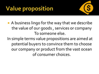  A business lingo for the way that we describe
   the value of our goods , services or company
                To someone else.
In simple terms value propositions are aimed at
   potential buyers to convince them to choose
   our company or product from the vast ocean
               of consumer choices.
 