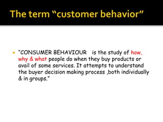    “CONSUMER BEHAVIOUR is the study of how,
    why & what people do when they buy products or
    avail of some services. It attempts to understand
    the buyer decision making process ,both individually
    & in groups.”
 