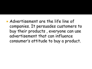    Advertisement are the life line of
    companies. It persuades customers to
    buy their products , everyone can use
    advertisement that can influence
    consumer’s attitude to buy a product.
 