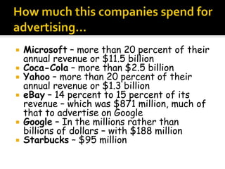    Microsoft – more than 20 percent of their
    annual revenue or $11.5 billion
   Coca-Cola – more than $2.5 billion
   Yahoo – more than 20 percent of their
    annual revenue or $1.3 billion
   eBay – 14 percent to 15 percent of its
    revenue – which was $871 million, much of
    that to advertise on Google
   Google – In the millions rather than
    billions of dollars – with $188 million
   Starbucks – $95 million
 