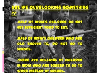 ARE WE OVERLOOKING SOMETHING
??
  .Half of India’s children do not
  get sufficient food to eat.

  .Half of India’s children who are
  old enough to, do not go to
  school.

  .There are millions of children
  in India who are forced to go to
  work instead of school.
 