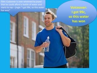 Film: Customer is over whelmed by joyed
that he could afford a bottle of water and
starts to rap – jingle “I got 99c, so this water    Voiceover:
has won”
                                                     I got 99c,
                                                   so this water
                                                      has won
 