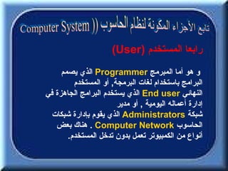 ‫رابعا المستخدم )‪(User‬‬
     ‫و هو أما المبرمج ‪ Programmer‬الذي يصمم‬
         ‫البرامج باستخدام لغات البرمجة, أو المستخدم‬
‫النهائي ‪ End user‬الذي يستخدم البرامج الجاهزة في‬
                       ‫إدارة أعماله اليومية , أو مدير‬
  ‫شبكة ‪ Administrators‬الذي يقوم بإدارة شبكات‬
   ‫الحاسوب ‪ . Computer Network‬هناك بعض‬
       ‫أنواع من الكمبيوتر تعمل بدون تدخل المستخدم.‬
 