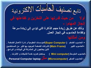 ‫أول من حيث قدرتها على التخزين و كفاءتها في‬
                                    ‫إنجاز المهام: -‬
     ‫وذلك عن طريق زيادة حجم الذاكرة التي تؤدي إلى زيادة سرعة‬
                                ‫وكفاءة الحاسوب في إنجاز العمل.‬
                                                             ‫ومن أمثلتها‬
‫- الحاسوب الضخم ) ‪(Super Computer‬المؤسسات الحكومية و إدارة العمال الضخمة .‬
‫)‪ (Main Frame‬الشركات الضخمة الموجود بها كثير من المستخدمين‬     ‫-الحاسوب الكبير‬
‫الذين يحتاجون إلى المشاركة في البيانات و البرامج .‬
   ‫يستعمل كمزود خدمة للشبكات و النترنت .‬   ‫-الحاسوب المتوسط )‪( Mini computer‬‬
 ‫‪- Personal Computer laptop‬‬         ‫مثل‬    ‫- الحاسوب الصغير )‪(Microcomputer‬‬
 