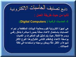 ‫ثانيا من حيث طريقة العمل :‬
        ‫1- الحاسبات الرقمية ) ‪:(Digital Computers‬‬

‫هي أجهزة الكترونية تقوم بمعالجة البيانات المتقطعة و إجراء‬
‫الحسابات باستعمال العداد ممثلة بصورة مباشرة بشكل رقمي‬
     ‫وبسرعة فائقة, حيث يتم تمثيل قيم المتغيرات و الكميات‬
    ‫بواسطة العداد )بالنظام الثنائي غالب ً(.وهذا النوع الكثر‬
                      ‫ا‬
     ‫شيوع ً و الكثر دقة ويمكن برمجته واستخدامه في كافة‬‫ا‬
                                                  ‫المجالت .‬
 