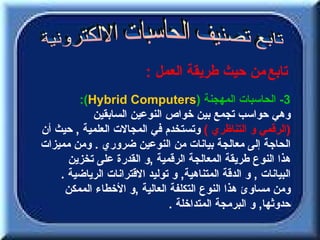 ‫تابع من حيث طريقة العمل :‬
        ‫3- الحاسبات المهجنة )‪:(Hybrid Computers‬‬
           ‫وهي حواسب تجمع بين خواص النوعين السابقين‬
‫)الرقمي و التناظري ( وتستخدم في المجالت العلمية , حيث أن‬
‫الحاجة إلى معالجة بيانات من النوعين ضروري . ومن مميزات‬
      ‫هذا النوع طريقة المعالجة الرقمية ,و القدرة على تخزين‬
    ‫البيانات , و الدقة المتناهية, و توليد القترانات الرياضية .‬
     ‫ومن مساوئ هذا النوع التكلفة العالية ,و الخطاء الممكن‬
                              ‫حدوثها, و البرمجة المتداخلة .‬
 