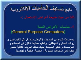 ‫ثالثا من حيث طبيعة أغراض الستعمال :-‬

                ‫1- حاسبات الغراض العامة‬
   ‫)‪(General Purpose Computers‬‬
‫يصمم هذا النوع من الحاسبات لغراض متعددة, مثل تنظيم أجور و‬
  ‫رواتب العمال و الموظفين, وتنظيم عمليات الخزن في المصانع و‬
  ‫المؤسسات و تحليل المبيعات ,حيث تمتلك المرونة الكافية لتأمين‬
       ‫الكفاءة في المجالت التجارية و العلمية والطبية والهندسية‬
 