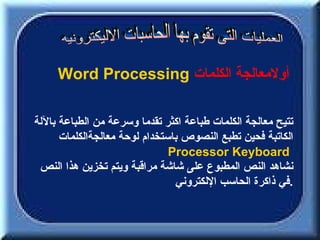 ‫أولمعالجة الكلمات ‪Word Processing‬‬

‫تتيح معالجة الكلمات طباعة اكثر تقدما وسرعة من الطباعة باللة‬
      ‫الكاتبة فحين تطبع النصوص باستخدام لوحة معالجةالكلمات‬
                               ‫‪Processor Keyboard‬‬
 ‫نشاهد النص المطبوع على شاشة مراقبة ويتم تخزين هذا النص‬
                                ‫.في ذاكرة الحاسب اللكتروني‬
 