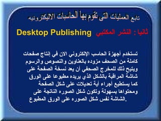 ‫ثانيا : النشر المكتبي ‪Desktop Publishing‬‬

 ‫تستخدم أجهزة الحاسب اللكتروني الن في إنتاج صفحات‬
  ‫كاملة من الصحف مزوده بالعناوين والنصوص والرسوم‬
   ‫ويتيح ذلك للمخرج الصحفي أن يعد نسخة الصفحة على‬
    ‫شاشة المراقبة بالشكل الذي يريده مطبوعا على الورق‬
       ‫كما يستطيع أجراء أية تعديلت على شكل الصفحة‬
     ‫ومحتواها بسهولة وتكون شكل الصوره الناتجة على‬
    ‫.الشاشة نفس شكل الصوره على الورق المطبوع‬
 
