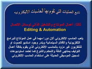 ‫ثالثا: أعمال المونتاج والتشغيل الذاتي لوسائل التصال‬
           ‫‪Editing & Automation‬‬

‫يلعب الحاسب اللكتروني ألن دورا مهما في عمل المونتاج للبرامج‬
  ‫التلفزيونية والفلم السينمائية ويندر وجود استديو للصوت او‬
 ‫للتلفزيون غير مزود بالحاسب اللكتروني الذي يقوم بكافة أعمال‬
  ‫التوليف بمنتهى الدقة والتحكم والتنوع كما تعتمد استوديوهات‬
    ‫تسجيل الموسيقى الحديثة على استخدام الحاسب اللكتروني‬
 