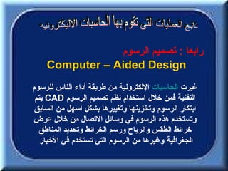 ‫رابعا : تصميم الرسوم‬
    ‫‪Computer – Aided Design‬‬
‫غيرت الحاسبات اللكترونية من طريقة أداء الناس للرسوم‬
 ‫التقنية فمن خلل استخدام نظم تصميم الرسوم ‪ CAD‬يتم‬
‫ابتكار الرسوم وتخزينها وتغييرها بشكل اسهل من السابق‬
‫وتستخدم هذه الرسوم في وسائل التصال من خلل عرض‬
  ‫خرائط الطقس والرياح ورسم الخرائط وتحديد المناطق‬
   ‫الجغرافية وغيرها من الرسوم التي تستخدم في الخبار‬
 