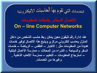 ‫التصال المباشر بشبكات المعلومات‬
    ‫‪On – line Computer Networks‬‬

 ‫عند إدارة رقم تليفون معين يمكن ربط حاسب الشخص من داخل‬
‫المنزل بحاسب إلكتروني مركزي ويتيح هذا التصال توفير خدمات‬
‫عديدة من المعلومات مثل : الخبار – الطقس – الرياضة – خدمات‬
‫السفر والسياحة – الشراء من المحلت – ممارسة العمال البنكية‬
  ‫– استرجاع المعلومات – التعليم – ممارسة اللعاب الذهنية ,‬
                     ‫وغيرها من الخدمات.‬
 