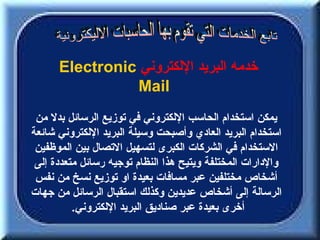 ‫خدمه البريد اللكتروني ‪Electronic‬‬
                ‫‪Mail‬‬
 ‫يمكن استخدام الحاسب اللكتروني في توزيع الرسائل بدل من‬
‫استخدام البريد العادي وأصبحت وسيلة البريد اللكتروني شائعة‬
 ‫الستخدام في الشركات الكبرى لتسهيل التصال بين الموظفين‬
 ‫والدارات المختلفة ويتيح هذا النظام توجيه رسائل متعددة إلى‬
 ‫أشخاص مختلفين عبر مسافات بعيدة او توزيع نسخ من نفس‬
‫الرسالة إلى أشخاص عديدين وكذلك استقبال الرسائل من جهات‬
          ‫أخرى بعيدة عبر صناديق البريد اللكتروني.‬
 