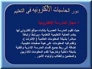 ‫• مجال المدرسة اللكترونية‬
‫حيث تقوم المدرسة العصرية بإنشاء موقع إلكتروني لها‬
      ‫يخدم العملية التعليمية التعلمية، ويرتبط ارتباط ً‬
      ‫ا‬
      ‫مباشرً بشبكة المعلومات العالمية ) النترنت (،‬
                                               ‫ا‬
    ‫وتقدم فيه المعلومات على هيئة صفحات تعليمية،‬
‫إضافة إلى ربط جميع أقسام المدرسة الدارية والفنية‬
    ‫بشبكة داخلية وخارجية تقدم المعلومات للداريين‬
                  ‫والمعلمين والطلب وأولياء المور .‬
 