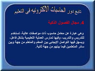 ‫4. مجال الفصول الذكية‬

  ‫وهي عبارة عن معامل حاسوب ذات مواصفات عالية، تستخدم‬
 ‫للتدريس والتدريب، وفيها تمارس العملية التعليمية بشكل فاعل،‬
‫ويسهل فيها التواصل اليجابي بين المعلم والمتعلم من جهة وبين‬
                      ‫سائر المتعلمين فيما بينهم من جهة ثانية.‬
 