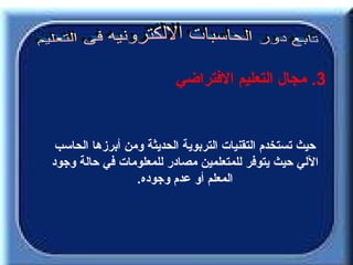 ‫3. مجال التعليم الفتراضي‬


 ‫حيث تستخدم التقنيات التربوية الحديثة ومن أبرزها الحاسب‬
‫اللي حيث يتوفر للمتعلمين مصادر للمعلومات في حالة وجود‬
                 ‫المعلم أو عدم وجوده.‬
 